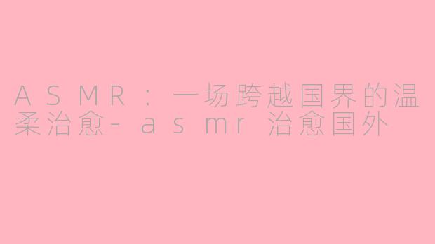 ASMR:一场跨越国界的温柔治愈-asmr治愈国外