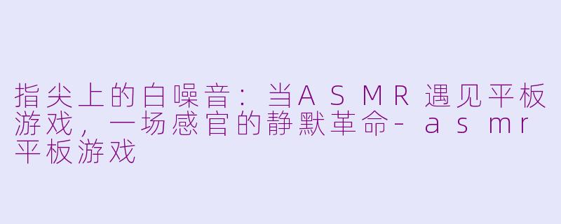 指尖上的白噪音:当ASMR遇见平板游戏,一场感官的静默革命-asmr平板游戏