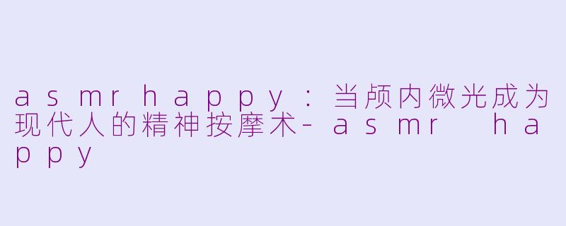 asmrhappy：当颅内微光成为现代人的精神按摩术-asmr happy