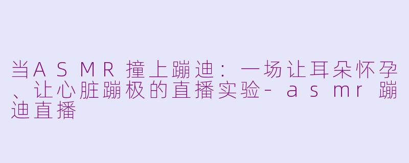 当ASMR撞上蹦迪:一场让耳朵怀孕、让心脏蹦极的直播实验-asmr蹦迪直播