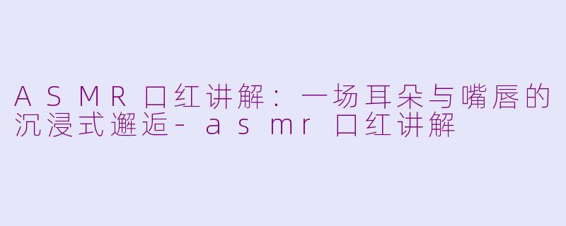 ASMR口红讲解:一场耳朵与嘴唇的沉浸式邂逅-asmr口红讲解