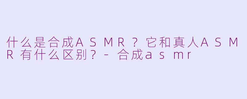 什么是合成ASMR?它和真人ASMR有什么区别?-合成asmr