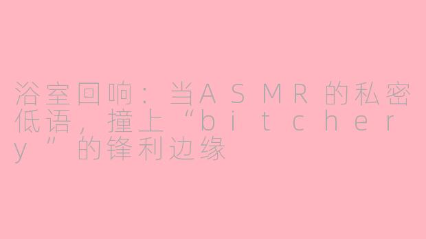 浴室回响:当ASMR的私密低语,撞上“bitchery”的锋利边缘