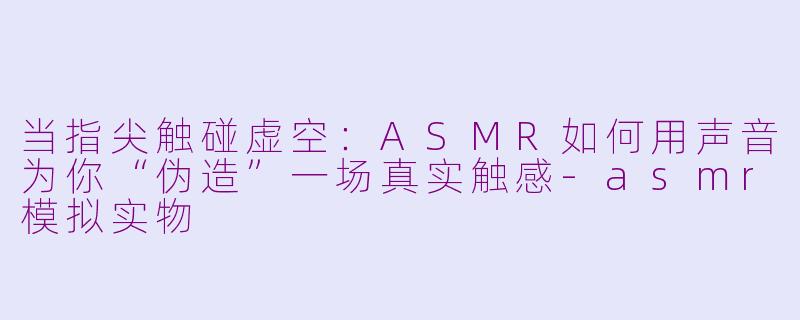 当指尖触碰虚空：ASMR如何用声音为你“伪造”一场真实触感-asmr模拟实物