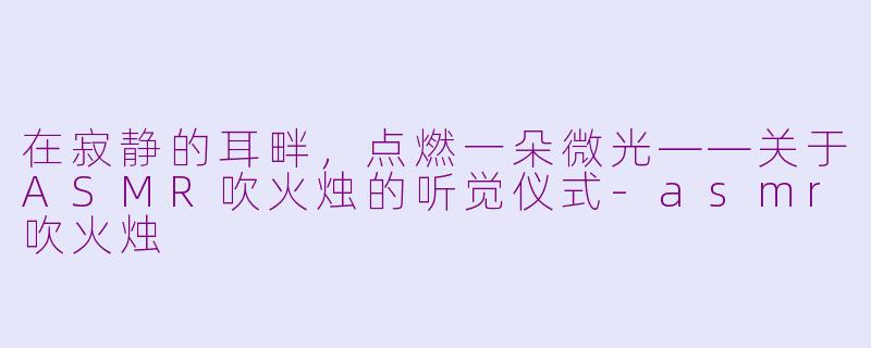 在寂静的耳畔,点燃一朵微光——关于ASMR吹火烛的听觉仪式-asmr吹火烛