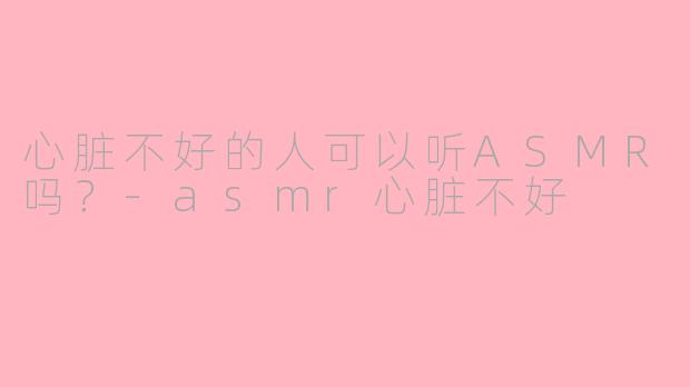 心脏不好的人可以听ASMR吗？-asmr心脏不好