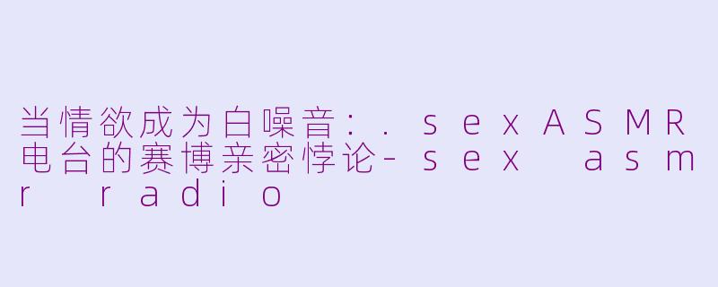 当情欲成为白噪音：.sexASMR电台的赛博亲密悖论-sex asmr radio
