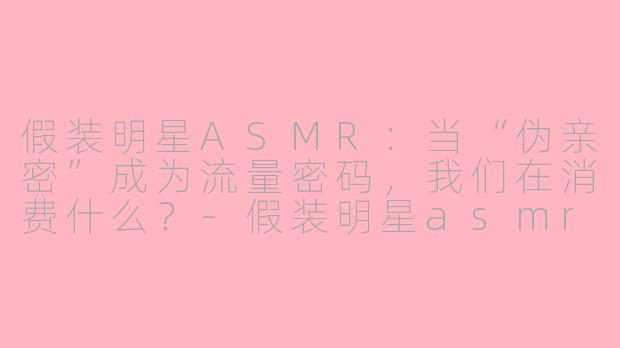 假装明星ASMR:当“伪亲密”成为流量密码,我们在消费什么?-假装明星asmr