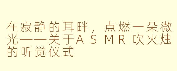 在寂静的耳畔,点燃一朵微光——关于ASMR吹火烛的听觉仪式