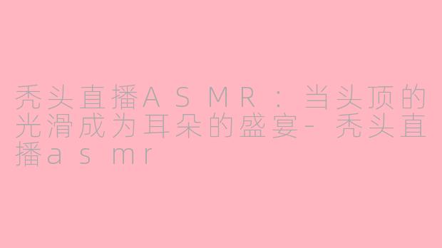 秃头直播ASMR:当头顶的光滑成为耳朵的盛宴-秃头直播asmr