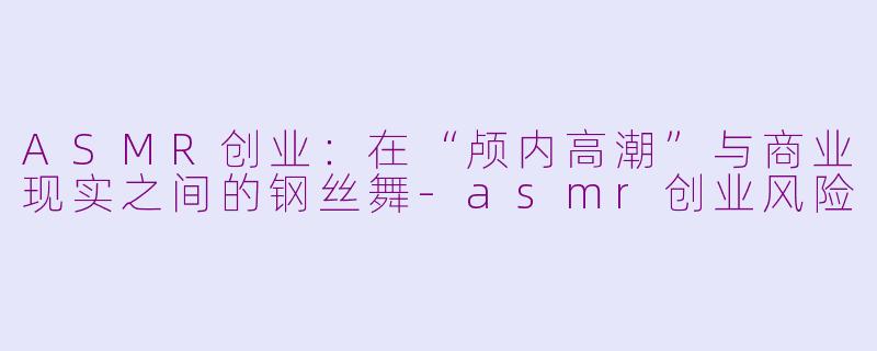 ASMR创业：在“颅内高潮”与商业现实之间的钢丝舞-asmr创业风险