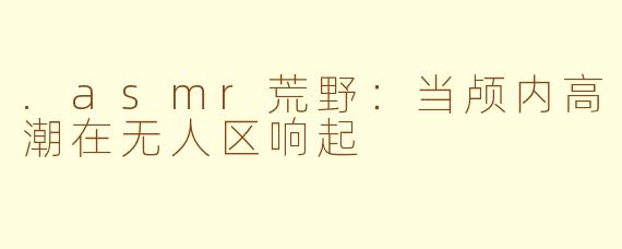 .asmr荒野：当颅内高潮在无人区响起