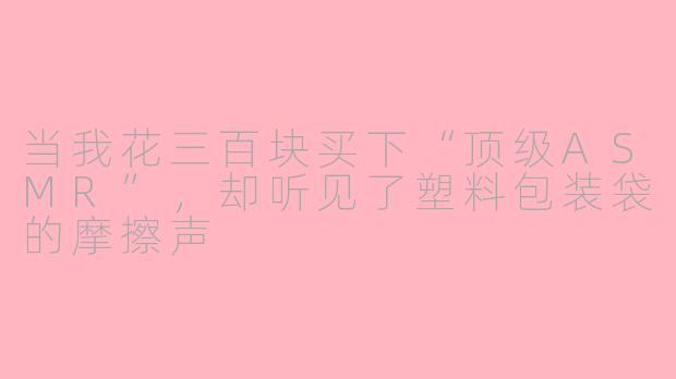 当我花三百块买下“顶级ASMR”,却听见了塑料包装袋的摩擦声