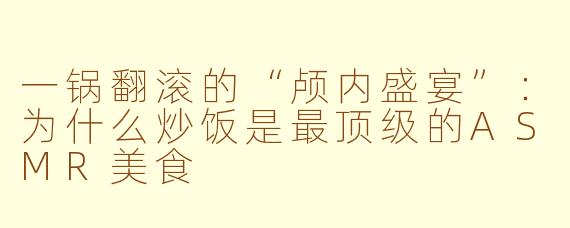 一锅翻滚的“颅内盛宴”:为什么炒饭是最顶级的ASMR美食