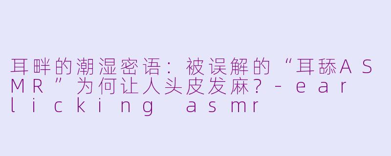 耳畔的潮湿密语:被误解的“耳舔ASMR”为何让人头皮发麻?-ear licking asmr