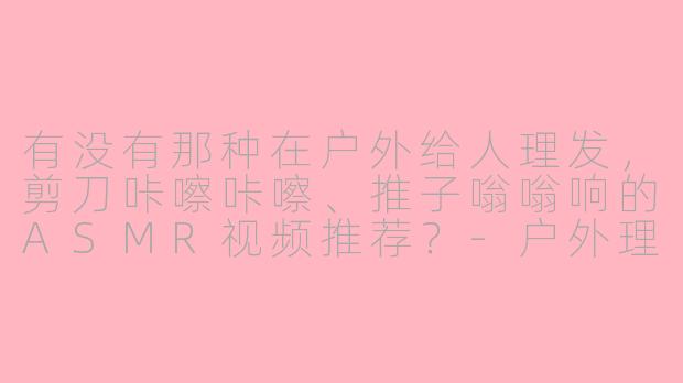 有没有那种在户外给人理发，剪刀咔嚓咔嚓、推子嗡嗡响的ASMR视频推荐？-户外理发asmr