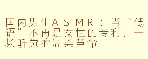 国内男生ASMR:当“低语”不再是女性的专利,一场听觉的温柔革命