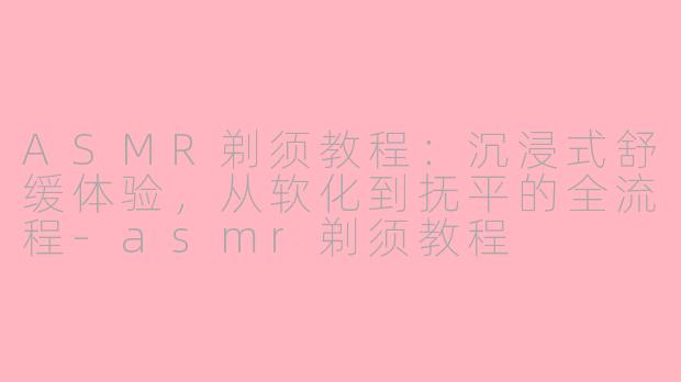 ASMR剃须教程:沉浸式舒缓体验,从软化到抚平的全流程-asmr剃须教程