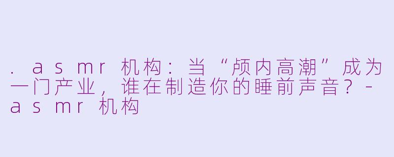 .asmr机构:当“颅内高潮”成为一门产业,谁在制造你的睡前声音?-asmr机构