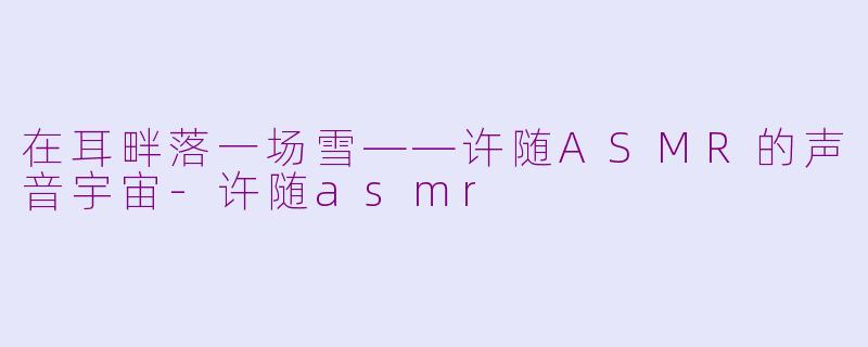 在耳畔落一场雪——许随ASMR的声音宇宙-许随asmr