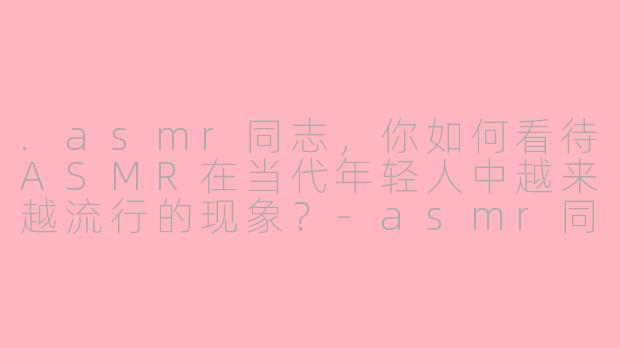 .asmr同志，你如何看待ASMR在当代年轻人中越来越流行的现象？-asmr同志