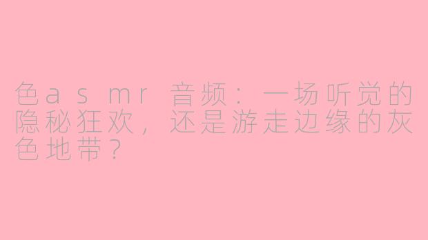 色asmr音频:一场听觉的隐秘狂欢,还是游走边缘的灰色地带?