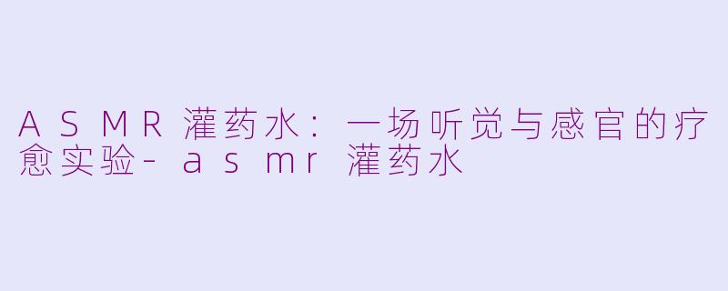 ASMR灌药水:一场听觉与感官的疗愈实验-asmr灌药水