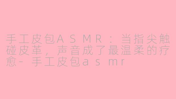 手工皮包ASMR：当指尖触碰皮革，声音成了最温柔的疗愈-手工皮包asmr