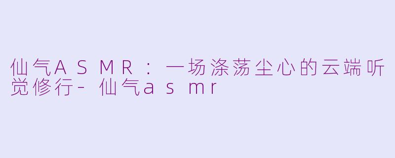 仙气ASMR:一场涤荡尘心的云端听觉修行-仙气asmr