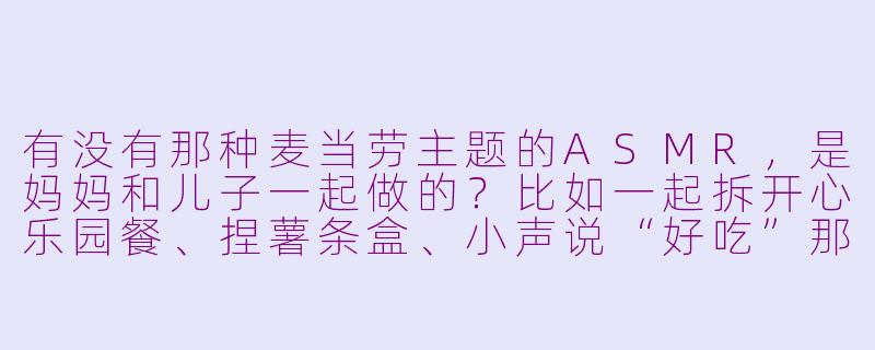 有没有那种麦当劳主题的ASMR,是妈妈和儿子一起做的?比如一起拆开心乐园餐、捏薯条盒、小声说“好吃”那种?-麦当劳asmr母子