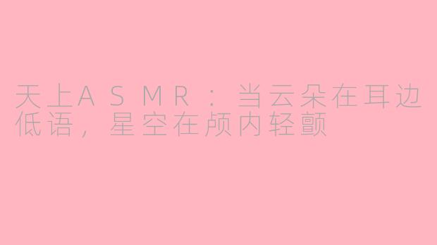 天上ASMR：当云朵在耳边低语，星空在颅内轻颤