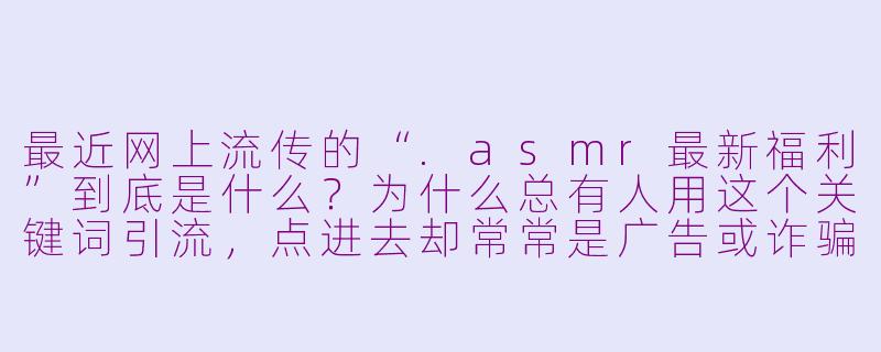 最近网上流传的“.asmr最新福利”到底是什么?为什么总有人用这个关键词引流,点进去却常常是广告或诈骗链接?-asmr最新福利