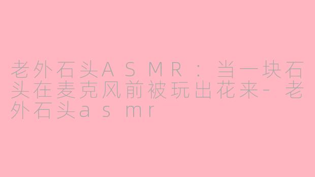 老外石头ASMR:当一块石头在麦克风前被玩出花来-老外石头asmr