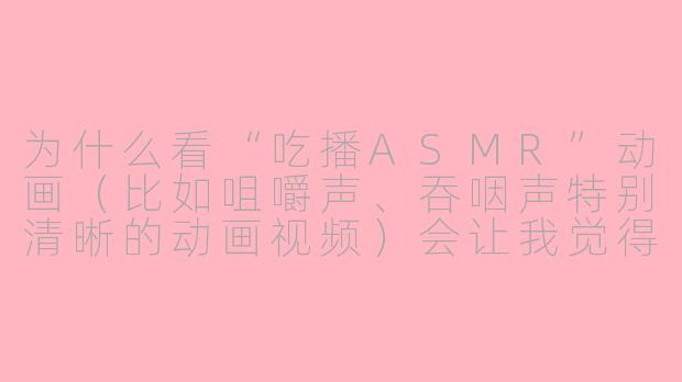 为什么看“吃播ASMR”动画(比如咀嚼声、吞咽声特别清晰的动画视频)会让我觉得头皮发麻、耳朵发痒,但又忍不住想看?
