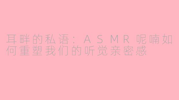 耳畔的私语:ASMR呢喃如何重塑我们的听觉亲密感
