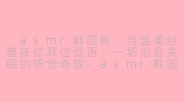 .asmr韩国熊:当温柔巨兽在你耳边低语,一场治愈失眠的听觉奇旅-asmr韩国熊