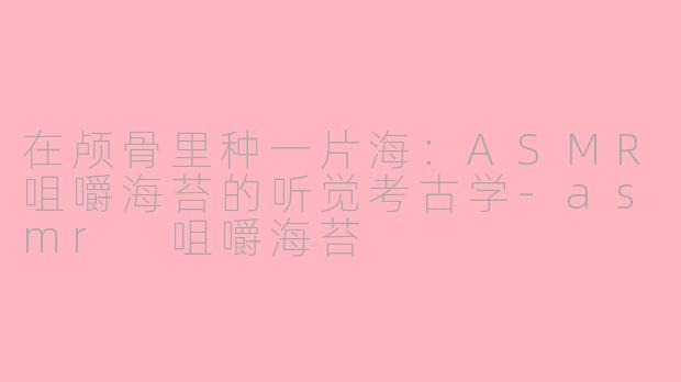 在颅骨里种一片海:ASMR咀嚼海苔的听觉考古学-asmr 咀嚼海苔