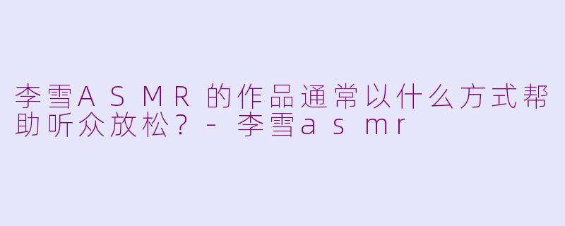 李雪ASMR的作品通常以什么方式帮助听众放松？-李雪asmr