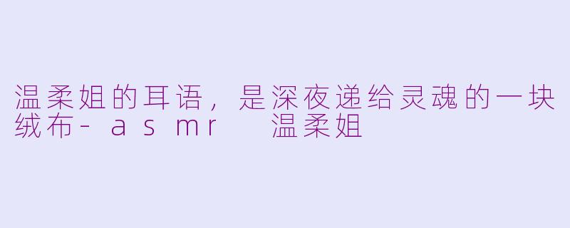 温柔姐的耳语,是深夜递给灵魂的一块绒布-asmr 温柔姐