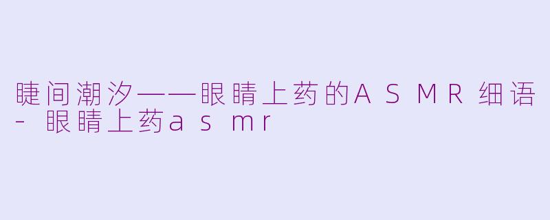 睫间潮汐——眼睛上药的ASMR细语-眼睛上药asmr