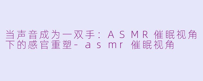 当声音成为一双手:ASMR催眠视角下的感官重塑-asmr催眠视角