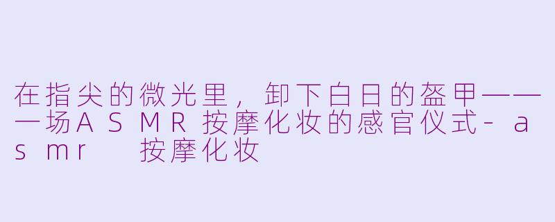 在指尖的微光里,卸下白日的盔甲——一场ASMR按摩化妆的感官仪式-asmr 按摩化妆