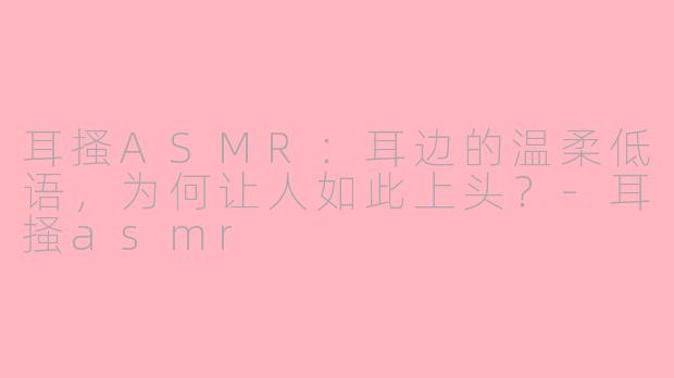 耳搔ASMR：耳边的温柔低语，为何让人如此上头？-耳掻asmr