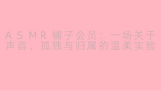ASMR铺子会员:一场关于声音、孤独与归属的温柔实验