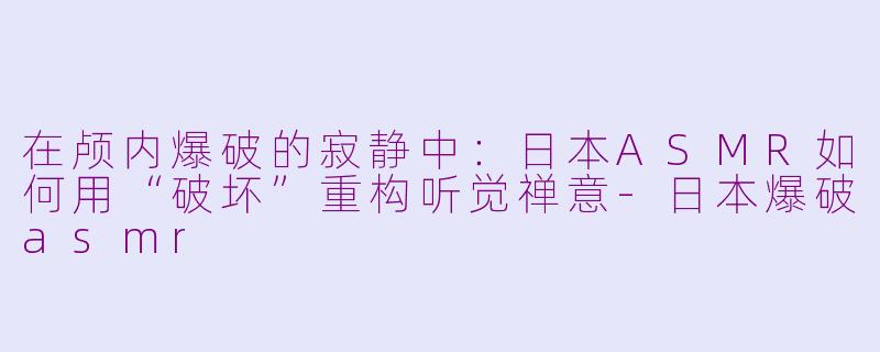 在颅内爆破的寂静中:日本ASMR如何用“破坏”重构听觉禅意-日本爆破asmr