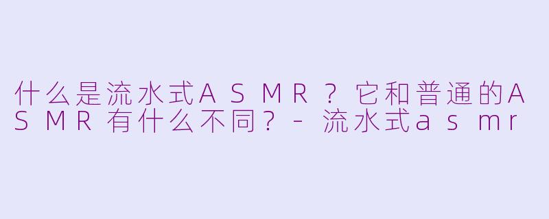 什么是流水式ASMR?它和普通的ASMR有什么不同?-流水式asmr