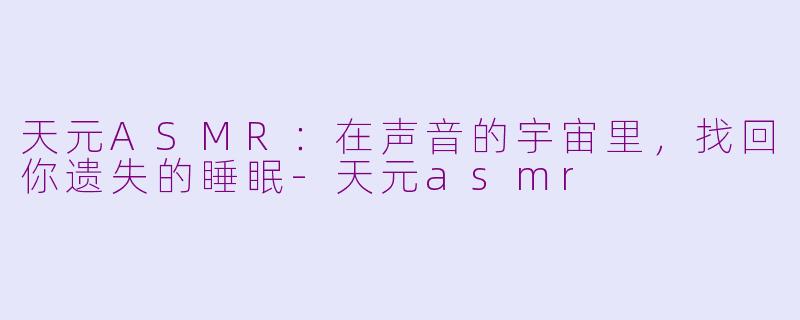 天元ASMR:在声音的宇宙里,找回你遗失的睡眠-天元asmr