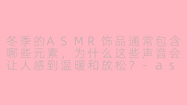 冬季的ASMR饰品通常包含哪些元素,为什么这些声音会让人感到温暖和放松?-asmr冬季饰品