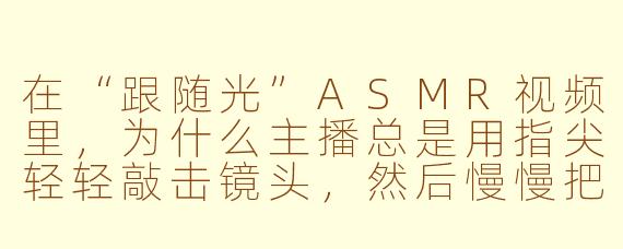 在“跟随光”ASMR视频里,为什么主播总是用指尖轻轻敲击镜头,然后慢慢把光源移向屏幕边缘,这有什么特别的用意吗?