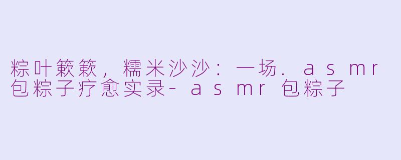 粽叶簌簌,糯米沙沙:一场.asmr包粽子疗愈实录-asmr包粽子